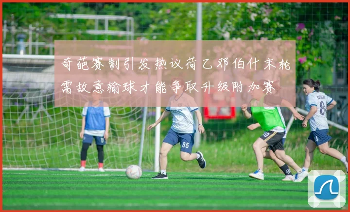 奇葩赛制引发热议荷乙邓伯什末轮需故意输球才能争取升级附加赛