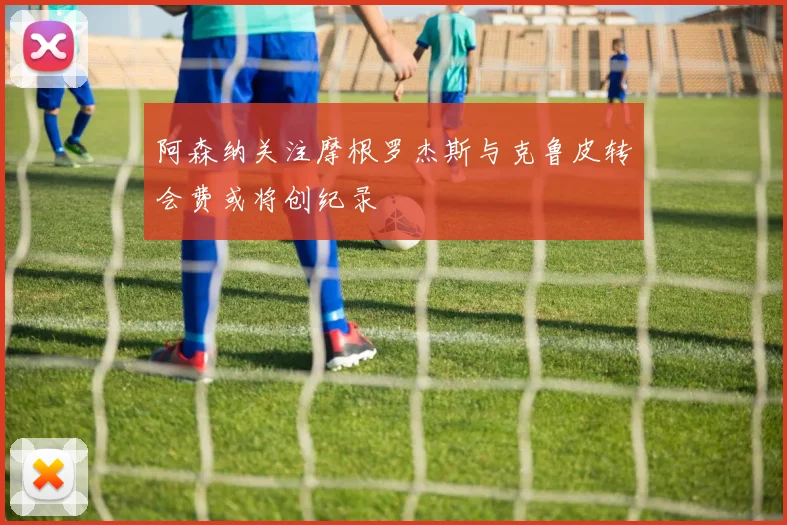 阿森纳关注摩根罗杰斯与克鲁皮转会费或将创纪录