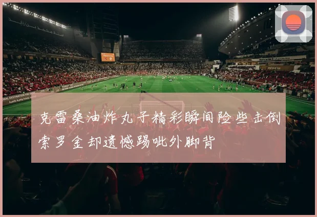 克雷桑油炸丸子精彩瞬间险些击倒索罗金却遗憾踢呲外脚背