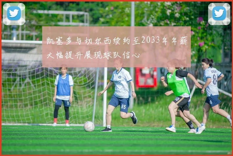 凯塞多与切尔西续约至2033年年薪大幅提升展现球队信心
