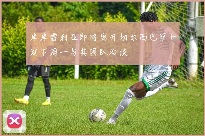 库库雷利亚即将离开切尔西巴萨计划下周一与其团队洽谈