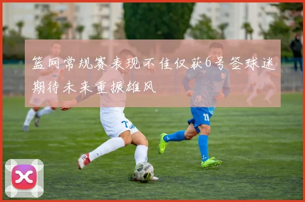 篮网常规赛表现不佳仅获6号签球迷期待未来重振雄风