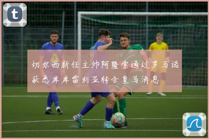 切尔西新任主帅阿隆索通过罗马诺获悉库库雷利亚转会皇马消息