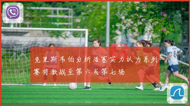克里斯韦伯分析活塞实力认为系列赛将激战至第六或第七场