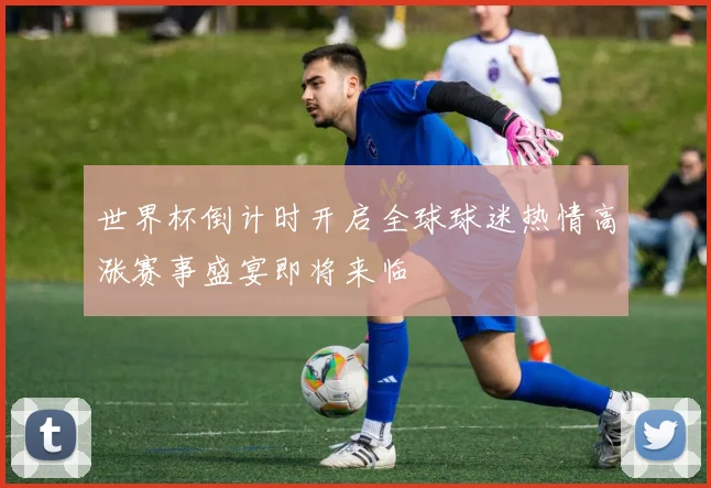 世界杯倒计时开启全球球迷热情高涨赛事盛宴即将来临