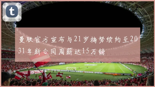 曼联官方宣布与21岁梅努续约至2031年新合同周薪达15万镑