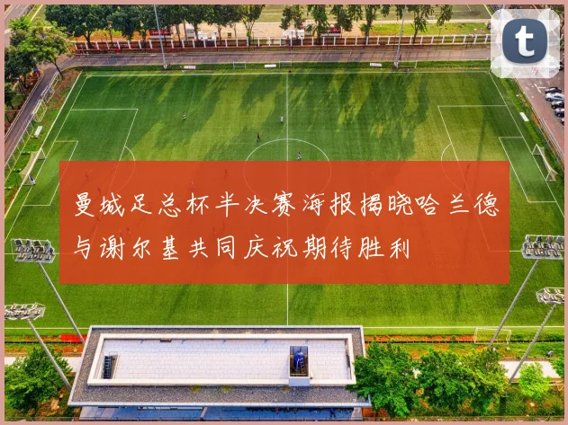 曼城足总杯半决赛海报揭晓哈兰德与谢尔基共同庆祝期待胜利