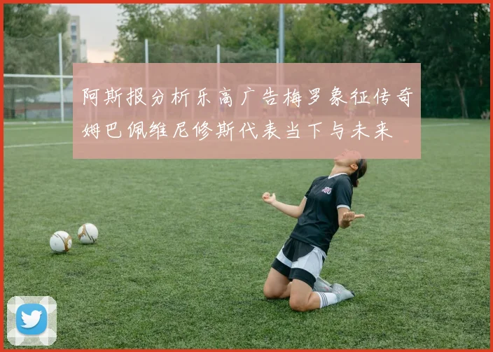阿斯报分析乐高广告梅罗象征传奇姆巴佩维尼修斯代表当下与未来